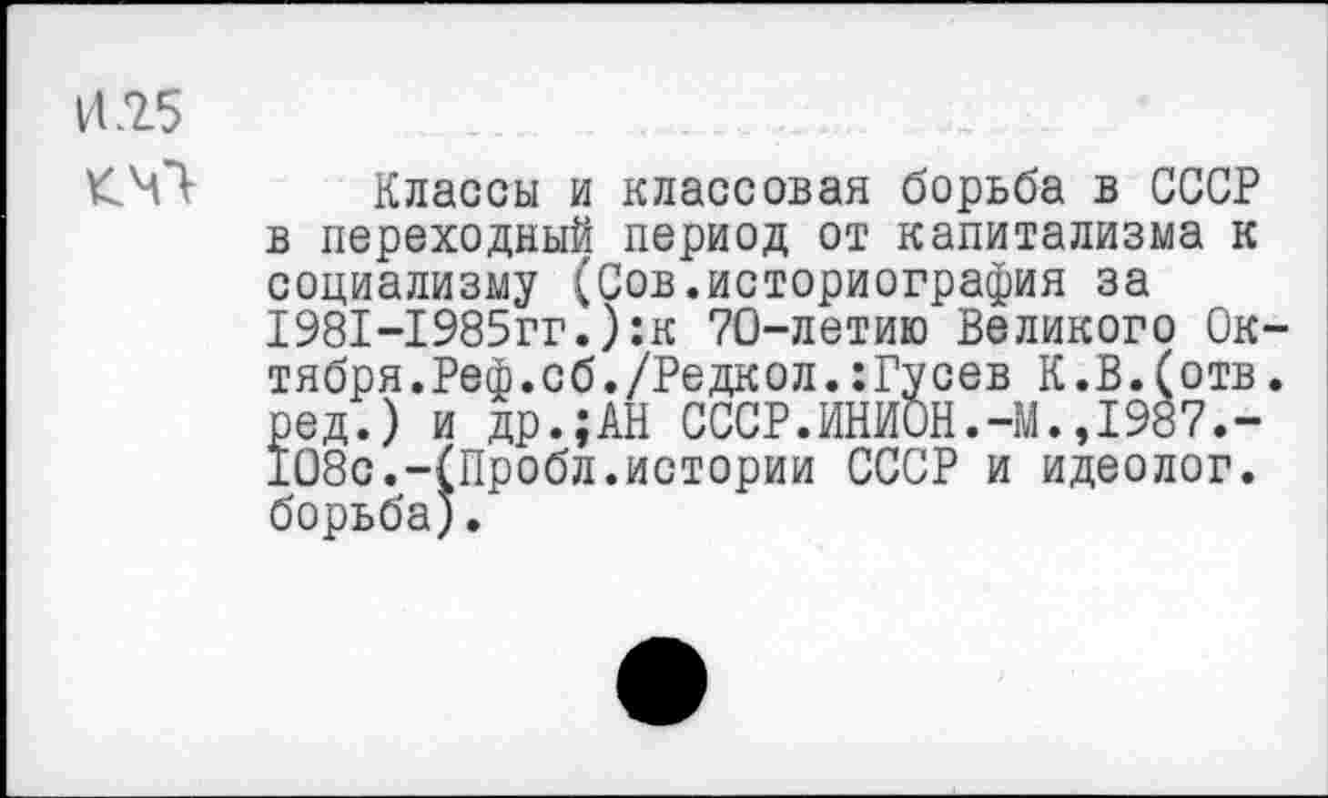 ﻿И .25
Классы и классовая борьба в СССР в переходный период от капитализма к социализму (Сов.историография за 1981-1985гг.):к 70-летию Великого Октября. Реф. об. /Редкол. : Гу сев К.В.(отв. ред.) и др.;АН СССР.ИНИОН.-М.,1987.-108с.-(Пробл.истории СССР и идеолог, борьба).